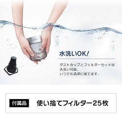 水洗いOK! ダストカップとフィルターセットは水洗い可能。 いつでも清潔に保てます。